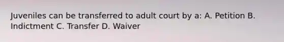 Juveniles can be transferred to adult court by a: A. Petition B. Indictment C. Transfer D. Waiver