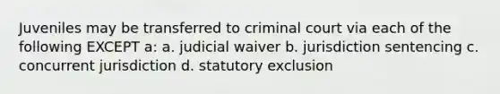 Juveniles may be transferred to criminal court via each of the following EXCEPT a: a. judicial waiver b. jurisdiction sentencing c. concurrent jurisdiction d. statutory exclusion