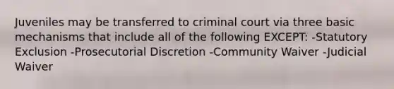 Juveniles may be transferred to criminal court via three basic mechanisms that include all of the following EXCEPT: -Statutory Exclusion -Prosecutorial Discretion -Community Waiver -Judicial Waiver