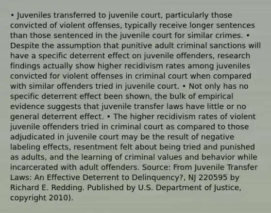 • Juveniles transferred to juvenile court, particularly those convicted of violent offenses, typically receive longer sentences than those sentenced in the juvenile court for similar crimes. • Despite the assumption that punitive adult criminal sanctions will have a specific deterrent effect on juvenile offenders, research findings actually show higher recidivism rates among juveniles convicted for violent offenses in criminal court when compared with similar offenders tried in juvenile court. • Not only has no specific deterrent effect been shown, the bulk of empirical evidence suggests that juvenile transfer laws have little or no general deterrent effect. • The higher recidivism rates of violent juvenile offenders tried in criminal court as compared to those adjudicated in juvenile court may be the result of negative labeling effects, resentment felt about being tried and punished as adults, and the learning of criminal values and behavior while incarcerated with adult offenders. Source: From Juvenile Transfer Laws: An Effective Deterrent to Delinquency?, NJ 220595 by Richard E. Redding. Published by U.S. Department of Justice, copyright 2010).