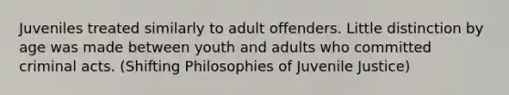 Juveniles treated similarly to adult offenders. Little distinction by age was made between youth and adults who committed criminal acts. (Shifting Philosophies of Juvenile Justice)