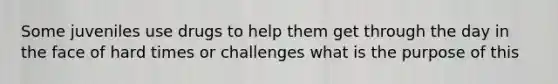 Some juveniles use drugs to help them get through the day in the face of hard times or challenges what is the purpose of this