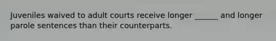 Juveniles waived to adult courts receive longer ______ and longer parole sentences than their counterparts.