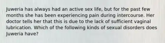 Juweria has always had an active sex life, but for the past few months she has been experiencing pain during intercourse. Her doctor tells her that this is due to the lack of sufficient vaginal lubrication. Which of the following kinds of sexual disorders does Juweria have?