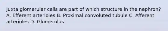 Juxta glomerular cells are part of which structure in the nephron? A. Efferent arterioles B. Proximal convoluted tubule C. Afferent arterioles D. Glomerulus