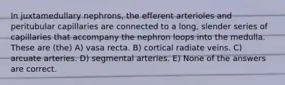 In juxtamedullary nephrons, the efferent arterioles and peritubular capillaries are connected to a long, slender series of capillaries that accompany the nephron loops into the medulla. These are (the) A) vasa recta. B) cortical radiate veins. C) arcuate arteries. D) segmental arteries. E) None of the answers are correct.