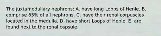 The juxtamedullary nephrons: A. have long Loops of Henle. B. comprise 85% of all nephrons. C. have their renal corpuscles located in the medulla. D. have short Loops of Henle. E. are found next to the renal capsule.