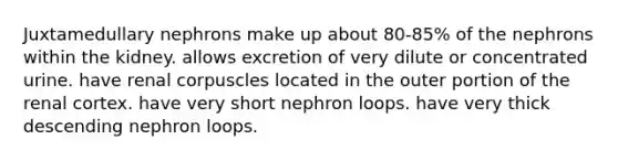 Juxtamedullary nephrons make up about 80-85% of the nephrons within the kidney. allows excretion of very dilute or concentrated urine. have renal corpuscles located in the outer portion of the renal cortex. have very short nephron loops. have very thick descending nephron loops.