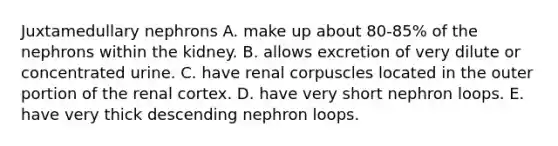 Juxtamedullary nephrons A. make up about 80-85% of the nephrons within the kidney. B. allows excretion of very dilute or concentrated urine. C. have renal corpuscles located in the outer portion of the renal cortex. D. have very short nephron loops. E. have very thick descending nephron loops.