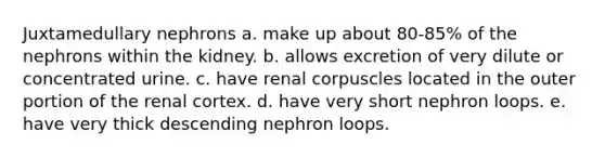 Juxtamedullary nephrons a. make up about 80-85% of the nephrons within the kidney. b. allows excretion of very dilute or concentrated urine. c. have renal corpuscles located in the outer portion of the renal cortex. d. have very short nephron loops. e. have very thick descending nephron loops.