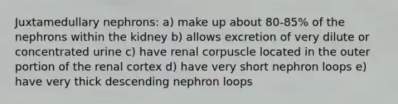 Juxtamedullary nephrons: a) make up about 80-85% of the nephrons within the kidney b) allows excretion of very dilute or concentrated urine c) have renal corpuscle located in the outer portion of the renal cortex d) have very short nephron loops e) have very thick descending nephron loops