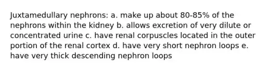 Juxtamedullary nephrons: a. make up about 80-85% of the nephrons within the kidney b. allows excretion of very dilute or concentrated urine c. have renal corpuscles located in the outer portion of the renal cortex d. have very short nephron loops e. have very thick descending nephron loops