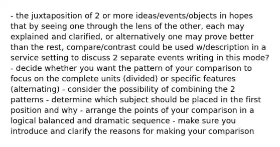 - the juxtaposition of 2 or more ideas/events/objects in hopes that by seeing one through the lens of the other, each may explained and clarified, or alternatively one may prove better than the rest, compare/contrast could be used w/description in a service setting to discuss 2 separate events writing in this mode? - decide whether you want the pattern of your comparison to focus on the complete units (divided) or specific features (alternating) - consider the possibility of combining the 2 patterns - determine which subject should be placed in the first position and why - arrange the points of your comparison in a logical balanced and dramatic sequence - make sure you introduce and clarify the reasons for making your comparison