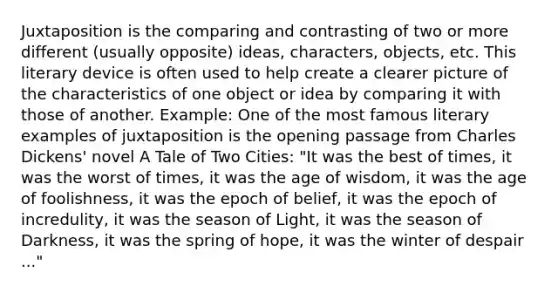 Juxtaposition is the comparing and contrasting of two or more different (usually opposite) ideas, characters, objects, etc. This literary device is often used to help create a clearer picture of the characteristics of one object or idea by comparing it with those of another. Example: One of the most famous literary examples of juxtaposition is the opening passage from Charles Dickens' novel A Tale of Two Cities: "It was the best of times, it was the worst of times, it was the age of wisdom, it was the age of foolishness, it was the epoch of belief, it was the epoch of incredulity, it was the season of Light, it was the season of Darkness, it was the spring of hope, it was the winter of despair ..."