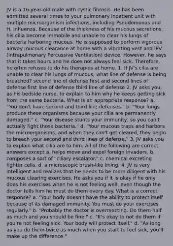 JV is a 16-year-old male with cystic fibrosis. He has been admitted several times to your pulmonary inpatient unit with multiple microorganism infections, including Pseudomonas and H. Influenza. Because of the thickness of his mucous secretions, his cilia become immobile and unable to clear his lungs of bacteria harboring mucous. He is supposed to perform vigorous airway mucous clearance at home with a vibrating vest and IPV (Intrapulmonary Percussive Ventilation) device. However, he says that it takes hours and he does not always feel sick. Therefore, he often refuses to do his therapies at home. 1. If JV's cilia are unable to clear his lungs of mucous, what line of defense is being breached? second line of defense first and second lines of defense first line of defense third line of defense 2. JV asks you, as his bedside nurse, to explain to him why he keeps getting sick from the same bacteria. What is an appropriate response? a. "You don't have second and third line defenses." b. "Your lungs produce these organisms because your cilia are permanently damaged." c. "Your disease stunts your immunity, so you can't actually fight those bacteria." d. "Your mucous traps and harbors the microorganisms, and when they can't get cleared, they begin to breach your second and third lines of defense." 3. JV asks you to explain what cilia are to him. All of the following are correct answers except a. helps move and expel foreign invaders. b. composes a sort of "ciliary escalator." c. chemical excreting fighter cells. d. a microscopic brush-like lining. 4. JV is very intelligent and realizes that he needs to be more diligent with his mucous clearing exercises. He asks you if it is okay if he only does his exercises when he is not feeling well, even though the doctor tells him he must do them every day. What is a correct response? a. "Your body doesn't have the ability to protect itself because of its damaged immunity. You must do your exercises regularly." b. "Probably the doctor is overreacting. Do them half as much and you should be fine." c. "It's okay to not do them if you're not feeling sick. Your body will protect itself." d. "As long as you do them twice as much when you start to feel sick, you'll make up the difference."