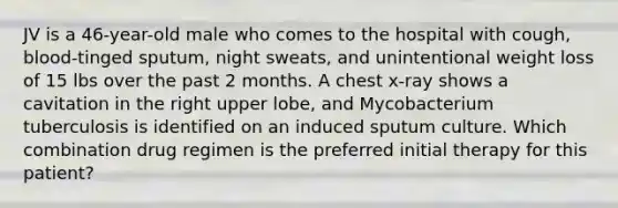 JV is a 46-year-old male who comes to the hospital with cough, blood-tinged sputum, night sweats, and unintentional weight loss of 15 lbs over the past 2 months. A chest x-ray shows a cavitation in the right upper lobe, and Mycobacterium tuberculosis is identified on an induced sputum culture. Which combination drug regimen is the preferred initial therapy for this patient?