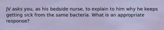 JV asks you, as his bedside nurse, to explain to him why he keeps getting sick from the same bacteria. What is an appropriate response?