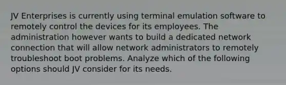 JV Enterprises is currently using terminal emulation software to remotely control the devices for its employees. The administration however wants to build a dedicated network connection that will allow network administrators to remotely troubleshoot boot problems. Analyze which of the following options should JV consider for its needs.