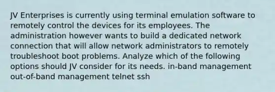 JV Enterprises is currently using terminal emulation software to remotely control the devices for its employees. The administration however wants to build a dedicated network connection that will allow network administrators to remotely troubleshoot boot problems. Analyze which of the following options should JV consider for its needs. in-band management out-of-band management telnet ssh