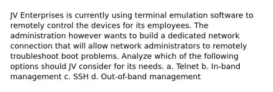 JV Enterprises is currently using terminal emulation software to remotely control the devices for its employees. The administration however wants to build a dedicated network connection that will allow network administrators to remotely troubleshoot boot problems. Analyze which of the following options should JV consider for its needs. a. Telnet b. In-band management c. SSH d. Out-of-band management