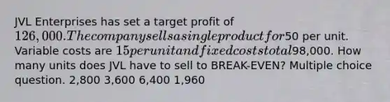 JVL Enterprises has set a target profit of 126,000. The company sells a single product for50 per unit. Variable costs are 15 per unit and fixed costs total98,000. How many units does JVL have to sell to BREAK-EVEN? Multiple choice question. 2,800 3,600 6,400 1,960