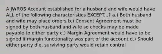 A JWROS Account established for a husband and wife would have ALL of the following characteristics EXCEPT...? a.) Both husband and wife may place orders b.) Consent Agreement must be signed by both husband and wife so checks may be made payable to either party c.) Margin Agreement would have to be signed if margin functionality was part of the account d.) Should either party die, surviving party would retain contral