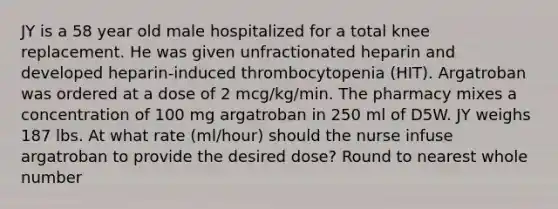 JY is a 58 year old male hospitalized for a total knee replacement. He was given unfractionated heparin and developed heparin-induced thrombocytopenia (HIT). Argatroban was ordered at a dose of 2 mcg/kg/min. The pharmacy mixes a concentration of 100 mg argatroban in 250 ml of D5W. JY weighs 187 lbs. At what rate (ml/hour) should the nurse infuse argatroban to provide the desired dose? Round to nearest whole number