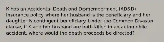 K has an Accidental Death and Dismemberment (AD&D) insurance policy where her husband is the beneficiary and her daughter is contingent beneficiary. Under the Common Disaster clause, if K and her husband are both killed in an automobile accident, where would the death proceeds be directed?