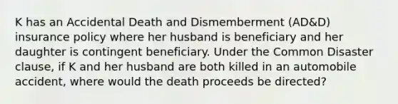 K has an Accidental Death and Dismemberment (AD&D) insurance policy where her husband is beneficiary and her daughter is contingent beneficiary. Under the Common Disaster clause, if K and her husband are both killed in an automobile accident, where would the death proceeds be directed?