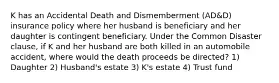 K has an Accidental Death and Dismemberment (AD&D) insurance policy where her husband is beneficiary and her daughter is contingent beneficiary. Under the Common Disaster clause, if K and her husband are both killed in an automobile accident, where would the death proceeds be directed? 1) Daughter 2) Husband's estate 3) K's estate 4) Trust fund