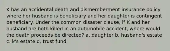 K has an accidental death and dismemberment insurance policy where her husband is beneficiary and her daughter is contingent beneficiary. Under the common disaster clause, if K and her husband are both killed in an automobile accident, where would the death proceeds be directed? a. daughter b. husband's estate c. k's estate d. trust fund