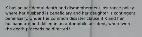 K has an accidental death and dismemberment insurance policy where her husband is beneficiary and her daughter is contingent beneficiary. Under the common disaster clause if K and her husband are both killed in an automobile accident, where were the death proceeds be directed?