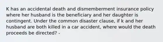 K has an accidental death and dismemberment insurance policy where her husband is the beneficiary and her daughter is contingent. Under the common disaster clause, if k and her husband are both killed in a car accident, where would the death proceeds be directed? -