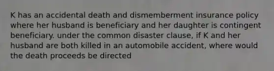 K has an accidental death and dismemberment insurance policy where her husband is beneficiary and her daughter is contingent beneficiary. under the common disaster clause, if K and her husband are both killed in an automobile accident, where would the death proceeds be directed