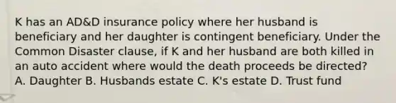 K has an AD&D insurance policy where her husband is beneficiary and her daughter is contingent beneficiary. Under the Common Disaster clause, if K and her husband are both killed in an auto accident where would the death proceeds be directed? A. Daughter B. Husbands estate C. K's estate D. Trust fund