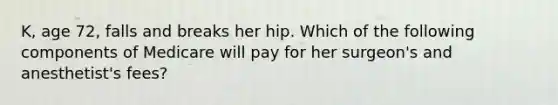 K, age 72, falls and breaks her hip. Which of the following components of Medicare will pay for her surgeon's and anesthetist's fees?