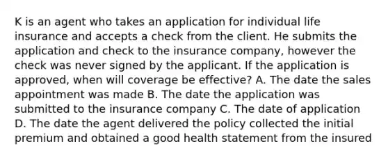 K is an agent who takes an application for individual life insurance and accepts a check from the client. He submits the application and check to the insurance company, however the check was never signed by the applicant. If the application is approved, when will coverage be effective? A. The date the sales appointment was made B. The date the application was submitted to the insurance company C. The date of application D. The date the agent delivered the policy collected the initial premium and obtained a good health statement from the insured