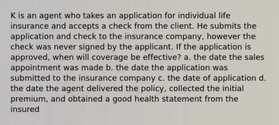 K is an agent who takes an application for individual life insurance and accepts a check from the client. He submits the application and check to the insurance company, however the check was never signed by the applicant. If the application is approved, when will coverage be effective? a. the date the sales appointment was made b. the date the application was submitted to the insurance company c. the date of application d. the date the agent delivered the policy, collected the initial premium, and obtained a good health statement from the insured