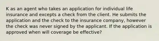 K as an agent who takes an application for individual life insurance and excepts a check from the client. He submits the application and the check to the insurance company, however the check was never signed by the applicant. If the application is approved when will coverage be effective?