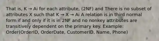 That is, K → Ai for each attribute, (2NF) and There is no subset of attributes X such that K → X → Ai A relation is in third normal form if and only if it is in 2NF and no nonkey attributes are transitively dependent on the primary key. Example: Order(OrderID, OrderDate, CustomerID, Name, Phone)