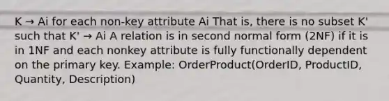 K → Ai for each non-key attribute Ai That is, there is no subset K' such that K' → Ai A relation is in second normal form (2NF) if it is in 1NF and each nonkey attribute is fully functionally dependent on the primary key. Example: OrderProduct(OrderID, ProductID, Quantity, Description)