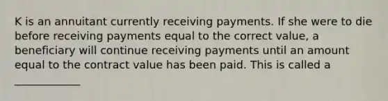 K is an annuitant currently receiving payments. If she were to die before receiving payments equal to the correct value, a beneficiary will continue receiving payments until an amount equal to the contract value has been paid. This is called a ____________