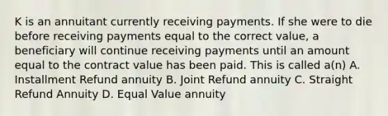 K is an annuitant currently receiving payments. If she were to die before receiving payments equal to the correct value, a beneficiary will continue receiving payments until an amount equal to the contract value has been paid. This is called a(n) A. Installment Refund annuity B. Joint Refund annuity C. Straight Refund Annuity D. Equal Value annuity