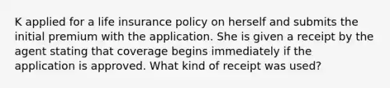 K applied for a life insurance policy on herself and submits the initial premium with the application. She is given a receipt by the agent stating that coverage begins immediately if the application is approved. What kind of receipt was used?