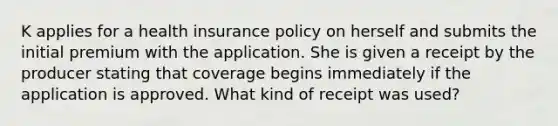 K applies for a health insurance policy on herself and submits the initial premium with the application. She is given a receipt by the producer stating that coverage begins immediately if the application is approved. What kind of receipt was used?