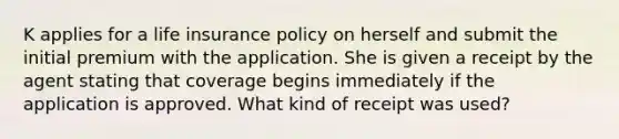 K applies for a life insurance policy on herself and submit the initial premium with the application. She is given a receipt by the agent stating that coverage begins immediately if the application is approved. What kind of receipt was used?