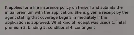 K applies for a life insurance policy on herself and submits the initial premium with the application. She is given a receipt by the agent stating that coverage begins immediately if the application is approved. What kind of receipt was used? 1. inital premium 2. binding 3. conditional 4. contingent