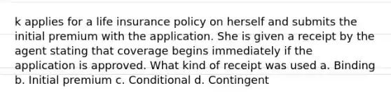 k applies for a life insurance policy on herself and submits the initial premium with the application. She is given a receipt by the agent stating that coverage begins immediately if the application is approved. What kind of receipt was used a. Binding b. Initial premium c. Conditional d. Contingent