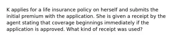 K applies for a life insurance policy on herself and submits the initial premium with the application. She is given a receipt by the agent stating that coverage beginnings immediately if the application is approved. What kind of receipt was used?