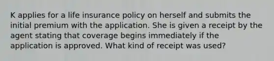 K applies for a life insurance policy on herself and submits the initial premium with the application. She is given a receipt by the agent stating that coverage begins immediately if the application is approved. What kind of receipt was used?